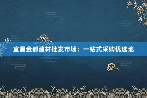 宜昌金都建材批发市场：一站式采购优选地